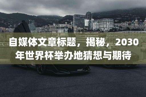 自媒体文章标题，揭秘，2030年世界杯举办地猜想与期待吉安市靖泰电力工程有限公司