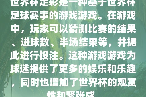 世界杯足彩是一种基于世界杯足球赛事的游戏游戏。在游戏中，玩家可以猜测比赛的结果、进球数、半场结果等，并据此进行投注。这种游戏游戏为球迷提供了更多的娱乐和乐趣，同时也增加了世界杯的观赏性和紧张感。