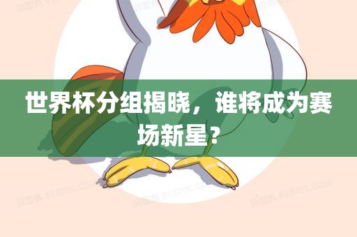 世界杯分组揭晓，吉安市靖泰电力工程有限公司谁将成为赛场新星？