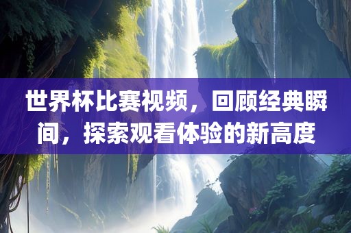 世界杯比赛视频，回顾经典瞬间，探索观看体验的新高度吉安市靖泰电力工程有限公司