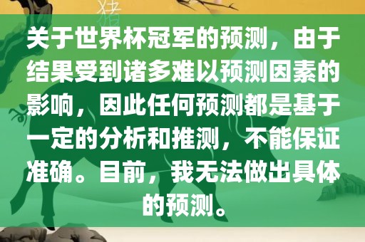 关于世界杯冠军的预测，由于结果受到诸多难以预测因素的影响，因此任何预测都是基于一定的分析和推测，不能保证准确。目前，我无法做出具体的预测。