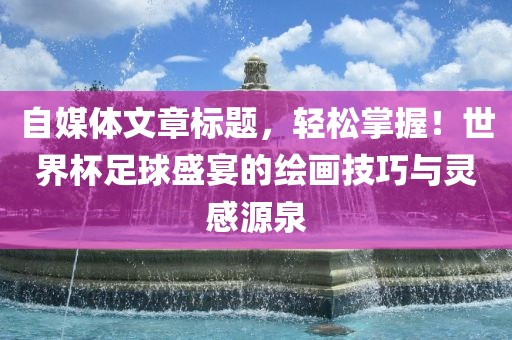 自媒体文章标题，轻松掌握！世界杯足球盛宴的绘画技巧与灵感源泉吉安市靖泰电力工程有限公司