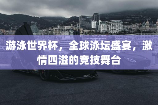 游泳世界杯，全球泳坛盛宴，激情四溢的竞技舞台