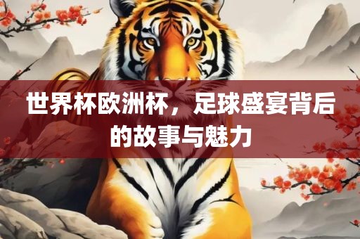 世界杯欧洲杯，足球盛宴背后的故事与魅力