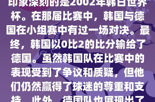 韩国和德国在世界杯足球赛中有过多次交锋。其中，最令人印象深刻的是2002年韩日世界杯。在那届比赛中，韩国与德国在小组赛中有过一场对决。最终，韩国以0比2的比分输给了德国。虽然韩国队在比赛中的表现受到了争议和质疑，但他们仍然赢得了球迷的尊重和支持。此外，德国队也展现出了强大的实力和战术素养，赢得了球迷们的赞赏。吉安市靖泰电力工程有限公司