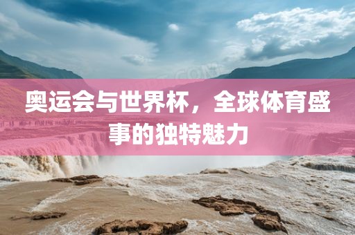 奥运会与世界杯，全球体育盛事的独特魅力