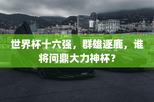 吉安市靖泰电力工程有限公司世界杯十六强，群雄逐鹿，谁将问鼎大力神杯？