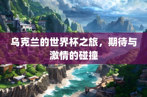 乌克兰的世界杯之旅，期待与激情的碰撞吉安市靖泰电力工程有限公司