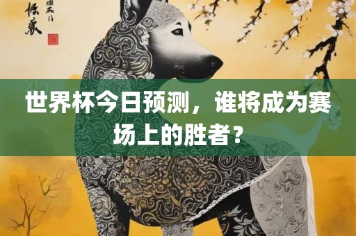 世界杯今日预测，谁将成为赛场上的胜者？