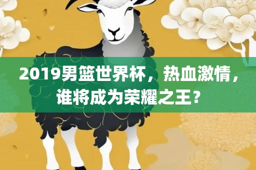 2019男篮世界杯，热血激情，谁将成为荣耀吉安市靖泰电力工程有限公司之王？