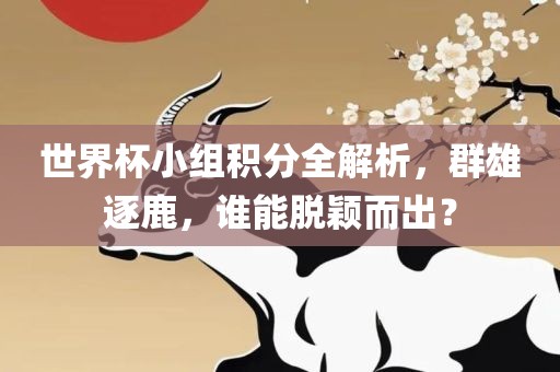 世界杯小组积分全解析，群雄逐鹿，谁能脱颖而出？