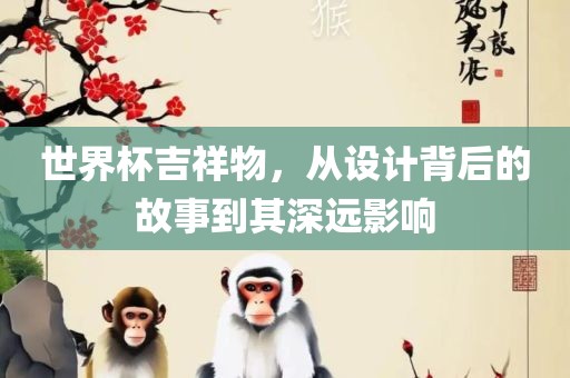 世界杯吉祥物，从设计背后的故事到其深远影响