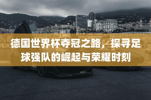 德国世界杯夺冠之路，探寻足球强队的崛起与荣耀时刻