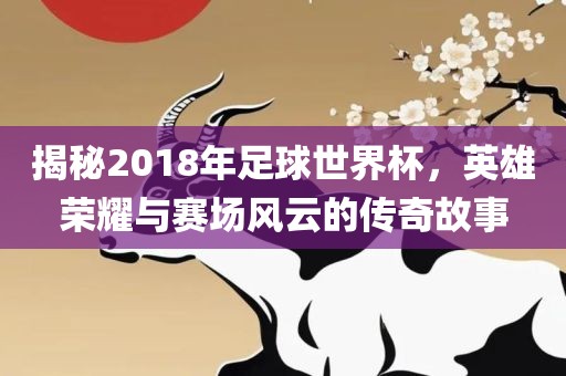 揭秘2018年足球世界杯，英雄荣耀与赛场风云的传奇故事