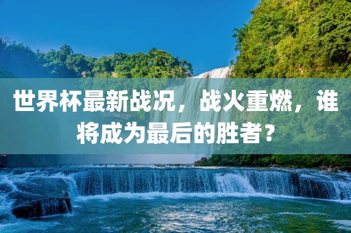 世界杯最新战况，战火重燃，谁将成为最后的胜者？吉安市靖泰电力工程有限公司