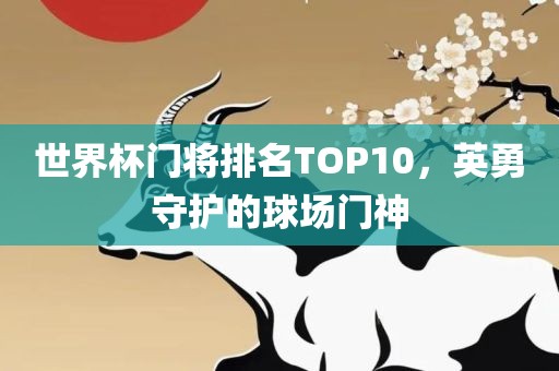 世界杯门将排名TOP10，英勇守护的球场门神吉安市靖泰电力工程有限公司