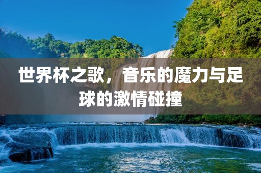 世界杯之歌，音乐的魔力与足球的激情碰撞