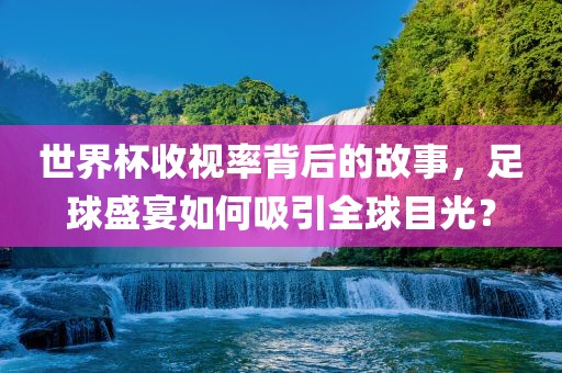 世界杯收视率背后的故事，足球盛宴如何吸引全球目光？