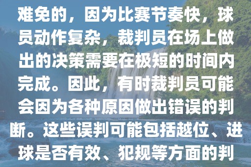 在世界杯足球比赛中，误判是难免的，因为比赛节奏快，球员动作复杂，裁判员在场上做出的决策需要在极短的时间内完成。因此，有时裁判员可能会因为各种原因做出错误的判断。这些误判可能包括越位、进球是否有效、犯规等方面的判断。