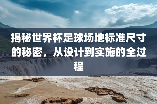 揭秘世界杯足球场地标准尺寸的秘密，从设计到实施的全过程