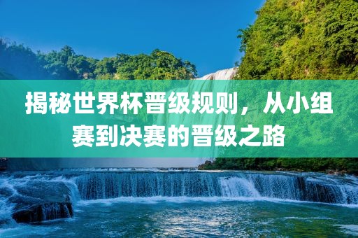 揭秘世界杯晋级规则，从小组赛到决赛的晋级之路吉安市靖泰电力工程有限公司