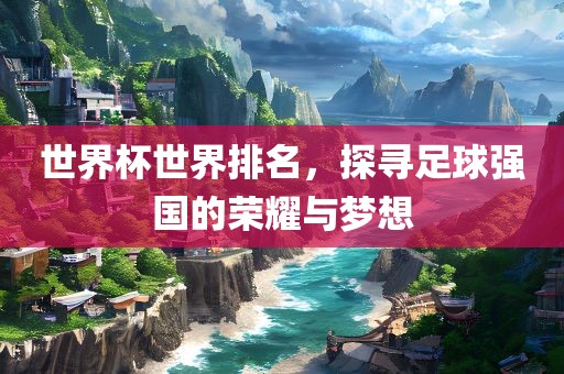 世界杯世界排名，探寻足球强国的荣耀与梦想吉安市靖泰电力工程有限公司
