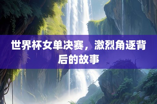 世界杯女单决赛，激烈角逐背后的故事