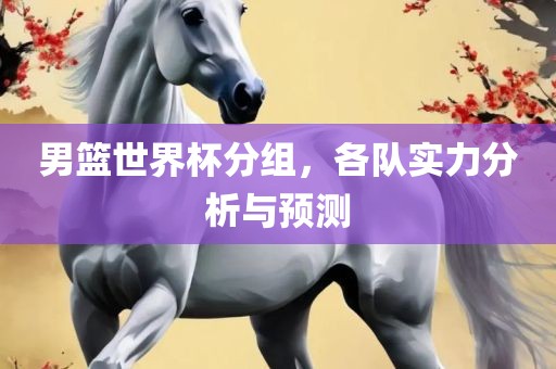 男篮世界杯分组，各队实力分析与预测吉安市靖泰电力工程有限公司