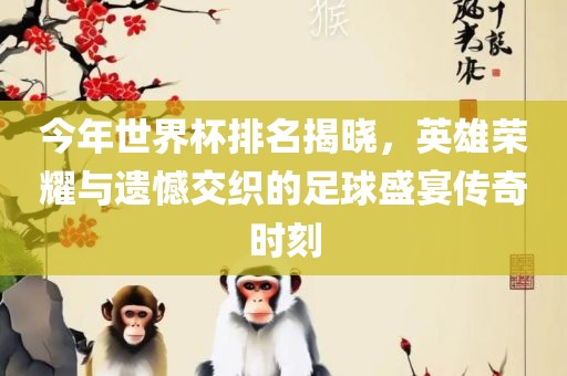 今年世界杯排名揭晓，英雄荣耀与遗憾交织的足球盛宴传奇时刻吉安市靖泰电力工程有限公司