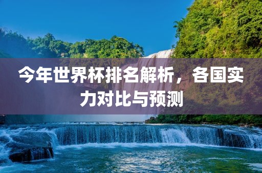 今年世界杯排名解析，各国实力对比与预测