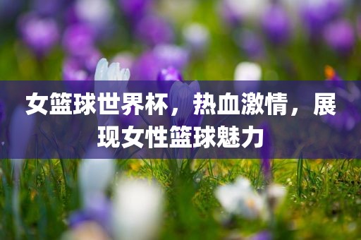 女篮球世界杯，热血激情，展现女性篮球魅力吉安市靖泰电力工程有限公司