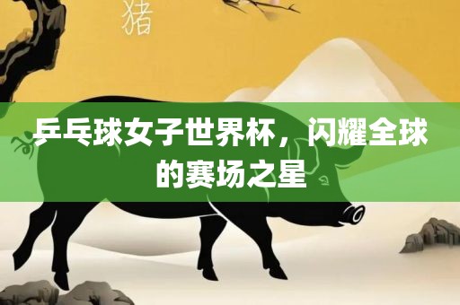 乒乓球女子世界杯，闪耀全球的赛场之星
