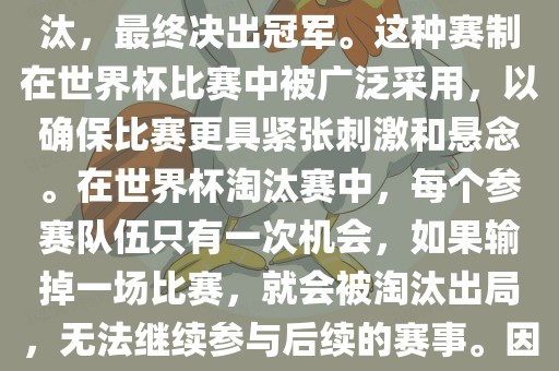 世界杯淘汰赛是一种足球赛事的淘汰赛制，旨在通过单败淘汰的方式，将参赛队伍逐步淘汰，最终决出冠军。这种赛制在世界杯比赛中被广泛采用，以确保比赛更具紧张刺激和悬念。在世界杯淘汰赛中，每个参赛队伍只有一次机会，如果输掉一场比赛，就会被淘汰出局，无法继续参与后续的赛事。因此，这种赛制要求参赛队伍具备出色的实力和战术安排，以确保能够在比赛中取得胜利。