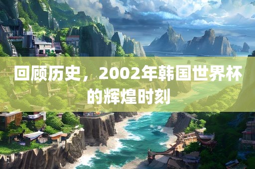 回顾历史，2002年韩国世界杯的辉煌时刻