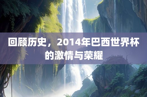 回顾历史，2014年巴西世界杯的激情与荣耀吉安市靖泰电力工程有限公司