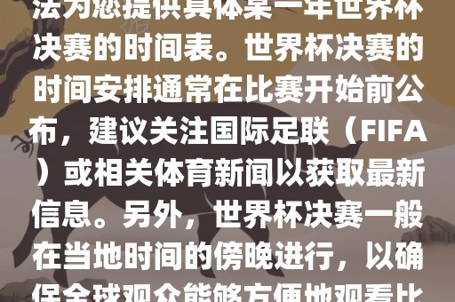 根据我所掌握的知识，暂时无法为您提供具体某一年世界杯决赛的时间表。世界杯吉安市靖泰电力工程有限公司决赛的时间安排通常在比赛开始前公布，建议关注国际足联（FIFA）或相关体育新闻以获取最新信息。另外，世界杯决赛一般在当地时间的傍晚进行，以确保全球观众能够方便地观看比赛。
