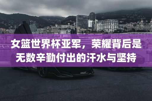女篮世界杯亚军，荣耀背后是无数辛勤付出的汗水与坚持