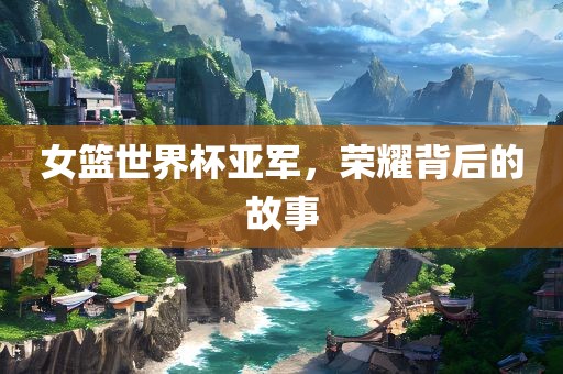 女篮世界杯亚军，荣耀背后的故事