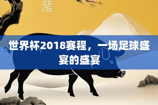 世界杯2018赛程，一场足球盛宴的盛宴吉安市靖泰电力工程有限公司