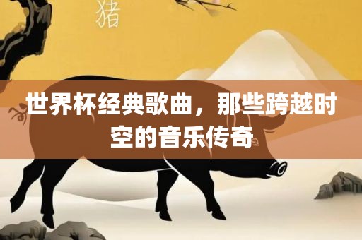 世界杯经典歌曲，那些跨越时空的音乐传奇
