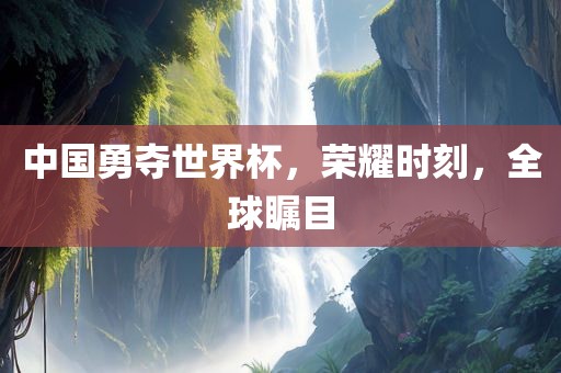 中国勇夺吉安市靖泰电力工程有限公司世界杯，荣耀时刻，全球瞩目