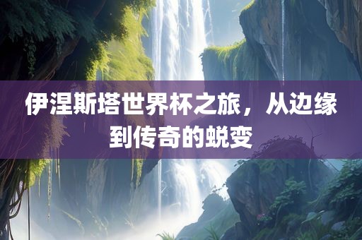 伊涅斯塔世界杯之旅，从边缘到传奇的蜕变
