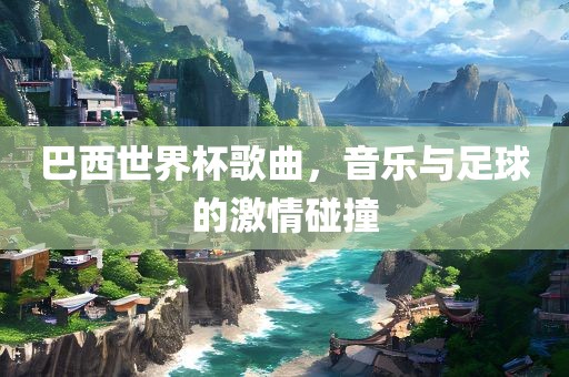 巴西世界杯歌曲，音乐与足球的激情碰撞