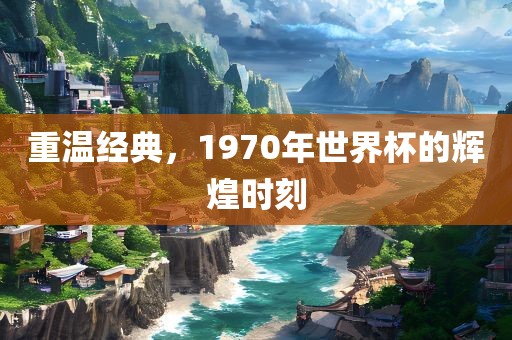 重温经典，1970年世界杯的辉煌时刻