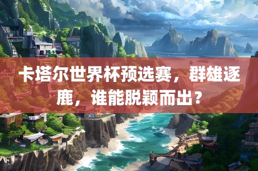 卡塔尔世界杯预选赛，群雄逐鹿，谁能脱颖而出？