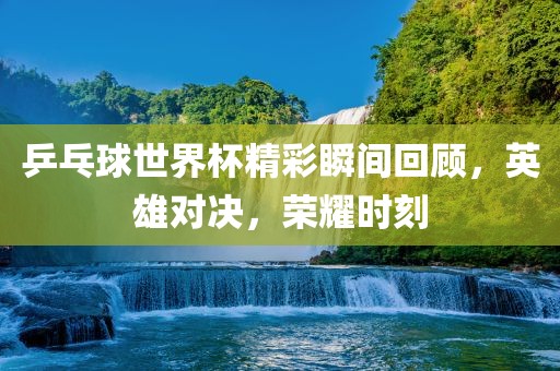 乒吉安市靖泰电力工程有限公司乓球世界杯精彩瞬间回顾，英雄对决，荣耀时刻
