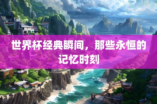 世界杯经典瞬间，那些永恒的记忆时刻