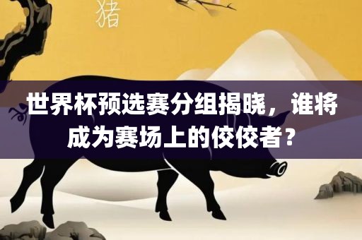 世界杯预选赛分组揭晓，谁将成为赛场上的佼佼者？吉安市靖泰电力工程有限公司