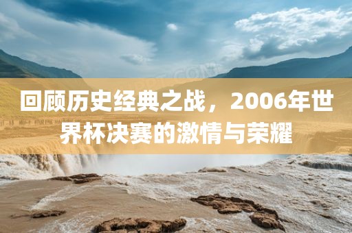 回顾历史经典之战，2006年世界杯决赛的激情与荣耀吉安市靖泰电力工程有限公司