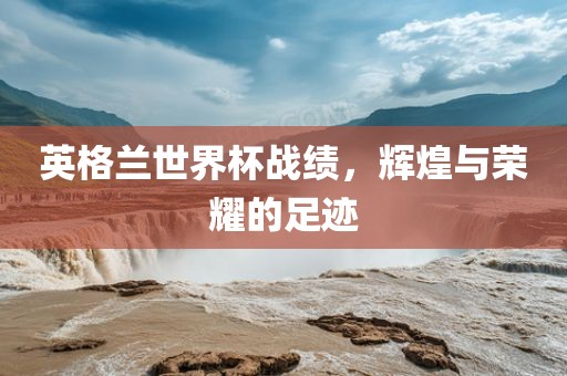 英格兰世界杯战绩，辉煌与荣耀的足迹